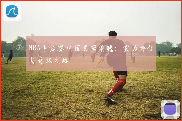 NBA季后赛中国男篮前瞻：实力评估与晋级之路