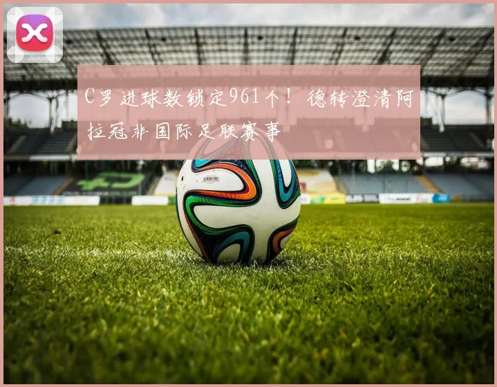 C罗进球数锁定961个！德转澄清阿拉冠非国际足联赛事