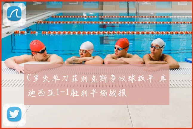 C罗失单刀菲利克斯争议球扳平 库迪西亚1-1胜利半场战报