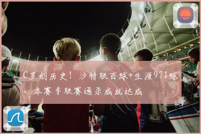 C罗创历史！沙特联百球+生涯971球，本赛季联赛通杀成就达成