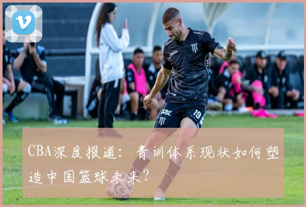CBA深度报道：青训体系现状如何塑造中国篮球未来？