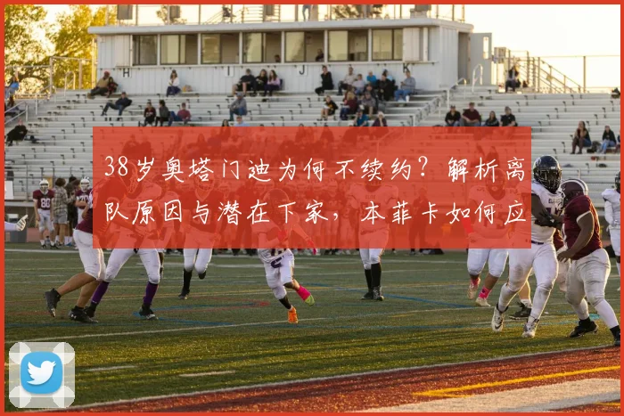 38岁奥塔门迪为何不续约？解析离队原因与潜在下家，本菲卡如何应对