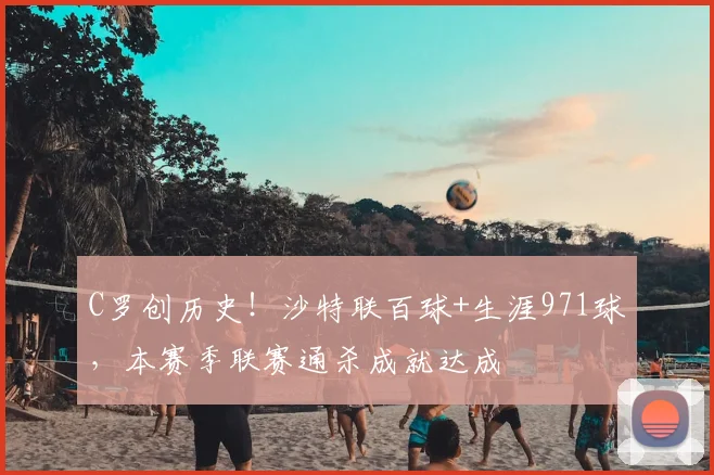 C罗创历史！沙特联百球+生涯971球，本赛季联赛通杀成就达成