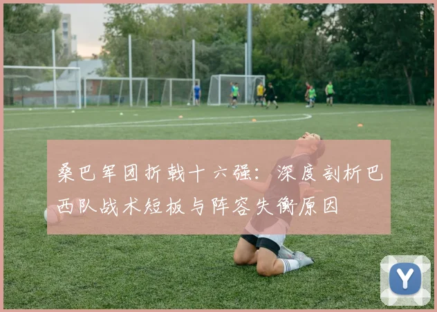 桑巴军团折戟十六强：深度剖析巴西队战术短板与阵容失衡原因