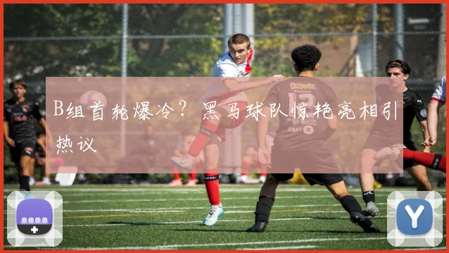 B组首轮爆冷？黑马球队惊艳亮相引热议