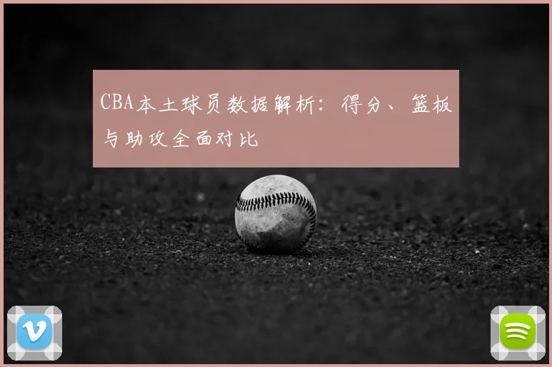 CBA本土球员数据解析：得分、篮板与助攻全面对比