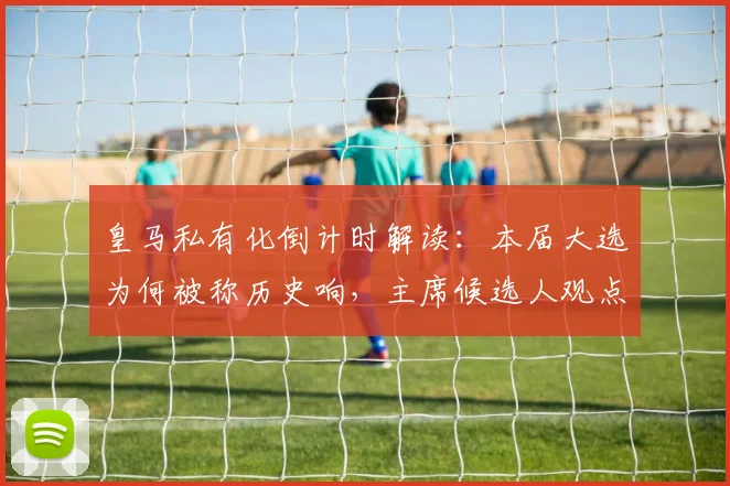 皇马私有化倒计时解读：本届大选为何被称历史响，主席候选人观点与俱乐部未来分析