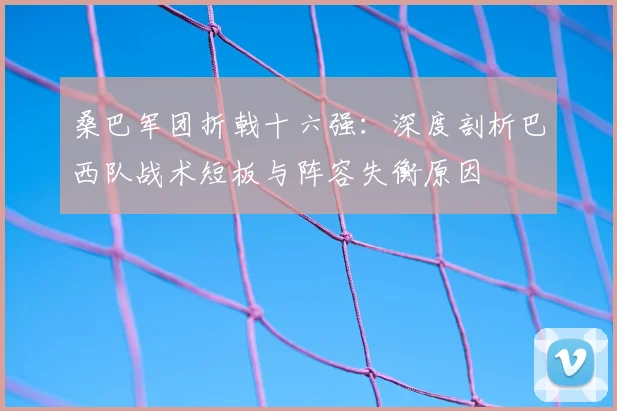 桑巴军团折戟十六强：深度剖析巴西队战术短板与阵容失衡原因