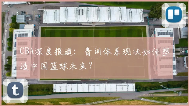 CBA深度报道：青训体系现状如何塑造中国篮球未来？